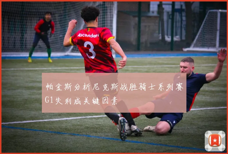 帕金斯分析尼克斯战胜骑士系列赛G1失利成关键因素