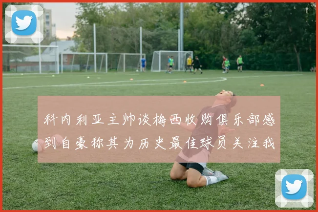 科内利亚主帅谈梅西收购俱乐部感到自豪称其为历史最佳球员关注我们